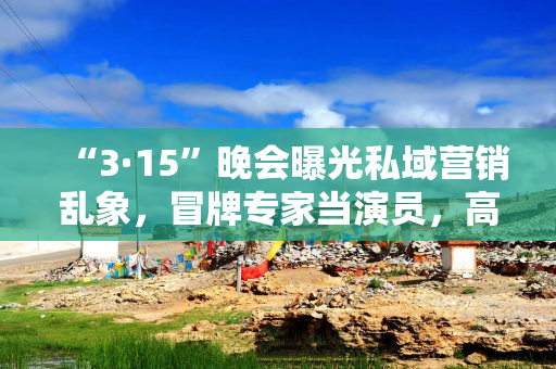 “3·15”晚会曝光私域营销乱象，冒牌专家当演员，高价兜售药品坑骗老年人
