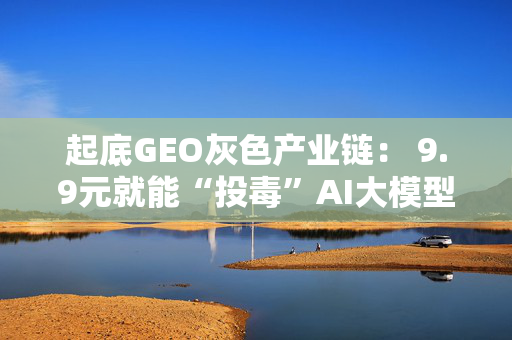 起底GEO灰色产业链： 9.9元就能“投毒”AI大模型 虚假广告如何变成“标准答案”