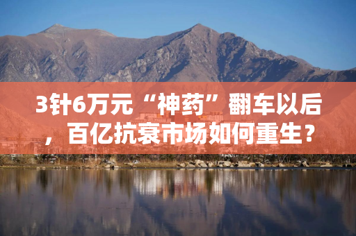 3针6万元“神药”翻车以后，百亿抗衰市场如何重生？