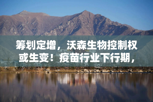 筹划定增，沃森生物控制权或生变！疫苗行业下行期，谁接盘？