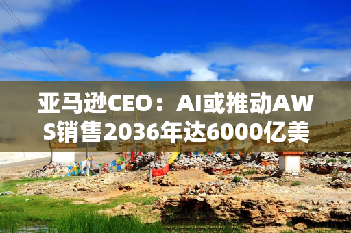 亚马逊CEO：AI或推动AWS销售2036年达6000亿美元，较此前预期翻倍