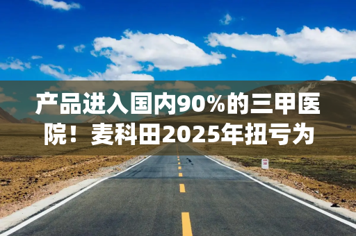 产品进入国内90%的三甲医院！麦科田2025年扭亏为盈，经销收入高居八成|港E声