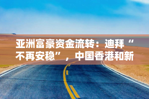 亚洲富豪资金流转：迪拜“不再安稳”，中国香港和新加坡受益？