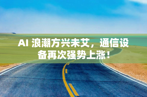 AI 浪潮方兴未艾，通信设备再次强势上涨！