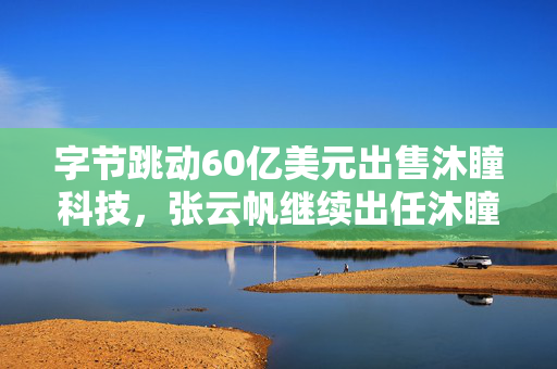 字节跳动60亿美元出售沐瞳科技，张云帆继续出任沐瞳CEO