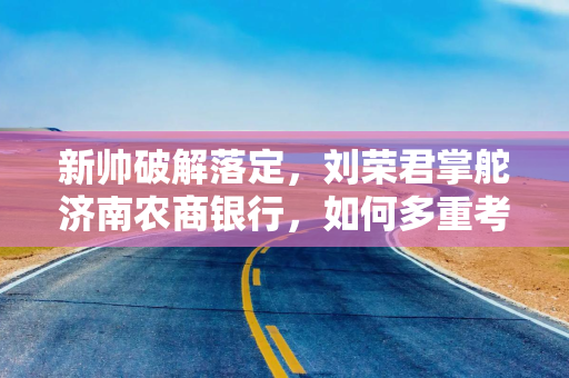 新帅破解落定，刘荣君掌舵济南农商银行，如何多重考题？