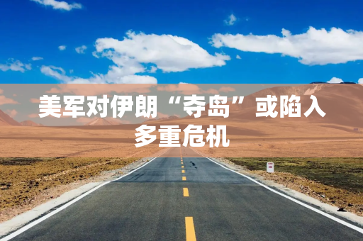 美军对伊朗“夺岛”或陷入多重危机