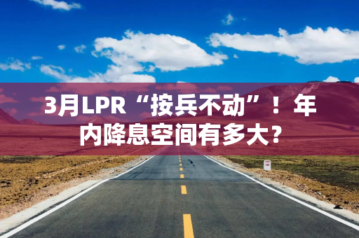3月LPR“按兵不动”！年内降息空间有多大？
