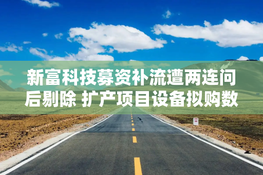 新富科技募资补流遭两连问后剔除 扩产项目设备拟购数量现疑云