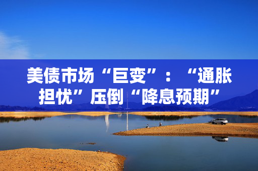 美债市场“巨变”：“通胀担忧”压倒“降息预期”