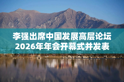 李强出席中国发展高层论坛2026年年会开幕式并发表主旨演讲