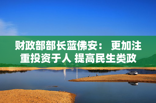 财政部部长蓝佛安： 更加注重投资于人 提高民生类政府投资比重