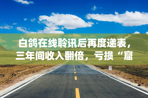 白鸽在线聆讯后再度递表，三年间收入翻倍，亏损“窟窿”却加大|港E声