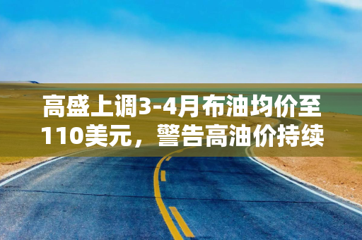 高盛上调3-4月布油均价至110美元，警告高油价持续至2027年底！