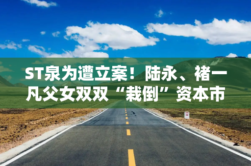 ST泉为遭立案！陆永、褚一凡父女双双“栽倒”资本市场