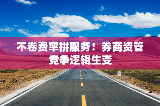 不卷费率拼服务！券商资管竞争逻辑生变