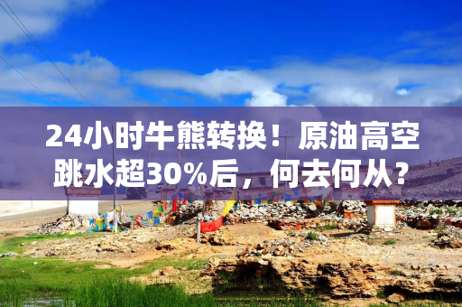 24小时牛熊转换！原油高空跳水超30%后，何去何从？