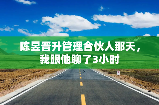 陈昱晋升管理合伙人那天，我跟他聊了3小时