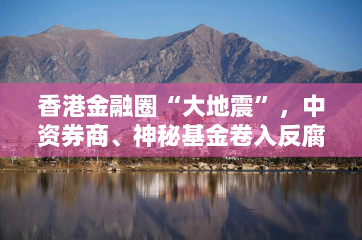 香港金融圈“大地震”，中资券商、神秘基金卷入反腐风暴