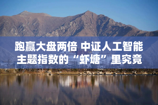 跑赢大盘两倍 中证人工智能主题指数的“虾塘”里究竟养了什么？