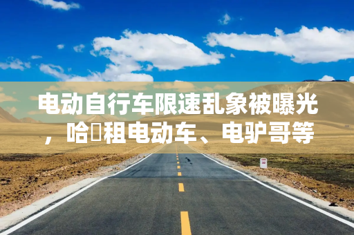 电动自行车限速乱象被曝光，哈啰租电动车、电驴哥等被点名，哈啰回应：连夜自查整改