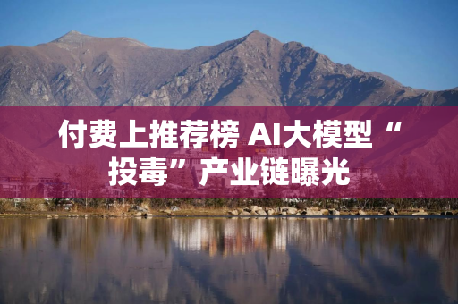 付费上推荐榜 AI大模型“投毒”产业链曝光