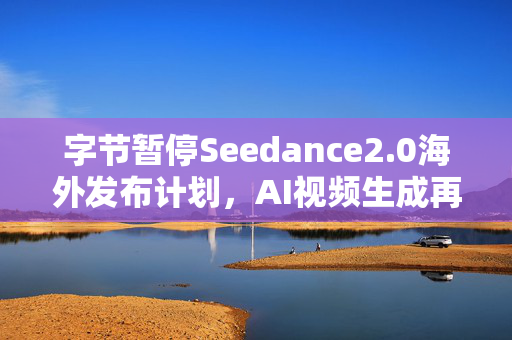 字节暂停Seedance2.0海外发布计划，AI视频生成再迎版权归属之问