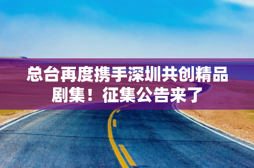 总台再度携手深圳共创精品剧集！征集公告来了