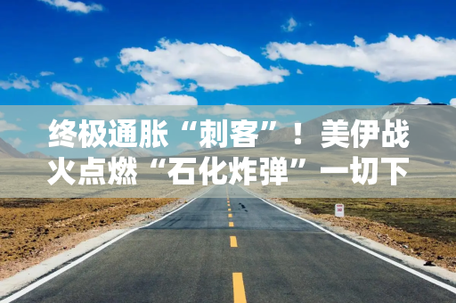 终极通胀“刺客”！美伊战火点燃“石化炸弹”一切下游商品都要涨？