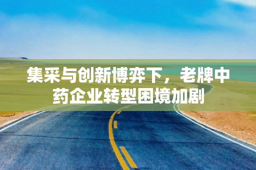 集采与创新博弈下，老牌中药企业转型困境加剧
