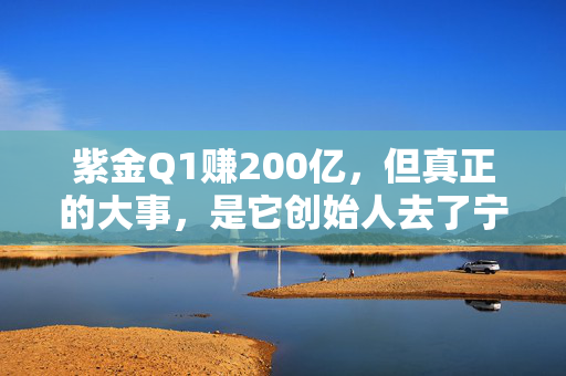 紫金Q1赚200亿，但真正的大事，是它创始人去了宁德