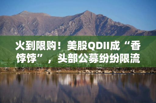 火到限购！美股QDII成“香饽饽”，头部公募纷纷限流