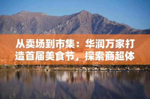 从卖场到市集：华润万家打造首届美食节，探索商超体验新路径