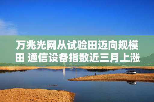 万兆光网从试验田迈向规模田 通信设备指数近三月上涨超28%