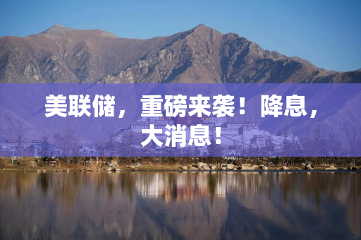 美联储，重磅来袭！降息，大消息！