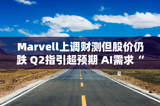 Marvell上调财测但股价仍跌 Q2指引超预期 AI需求“异常强劲”