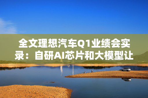 全文理想汽车Q1业绩会实录：自研AI芯片和大模型让“挖人”竞争彻底失效