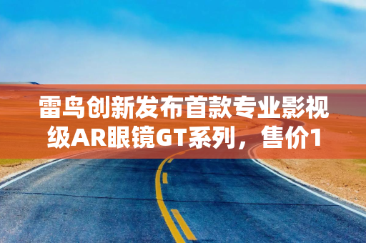 雷鸟创新发布首款专业影视级AR眼镜GT系列，售价1899元起