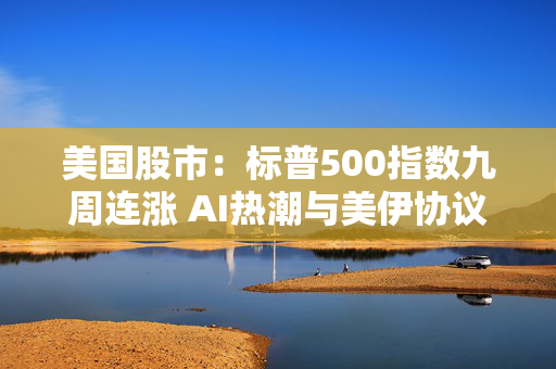 美国股市：标普500指数九周连涨 AI热潮与美伊协议希望提振市场