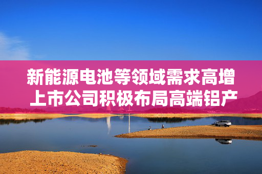 新能源电池等领域需求高增 上市公司积极布局高端铝产品