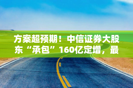 方案超预期！中信证券大股东“承包”160亿定增，最新解读来了