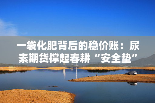 一袋化肥背后的稳价账：尿素期货撑起春耕“安全垫”