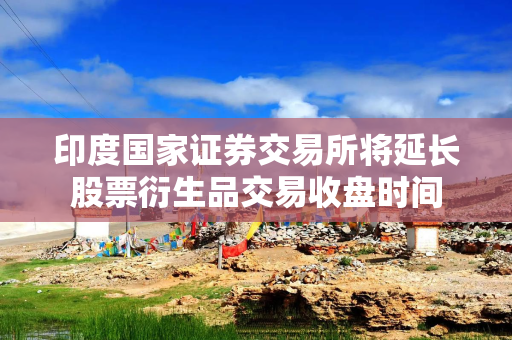 印度国家证券交易所将延长股票衍生品交易收盘时间