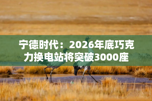 宁德时代：2026年底巧克力换电站将突破3000座