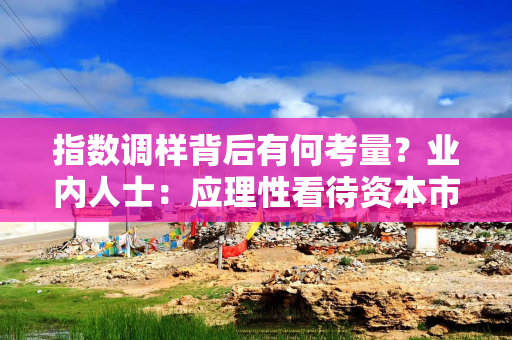 指数调样背后有何考量？业内人士：应理性看待资本市场指数调样