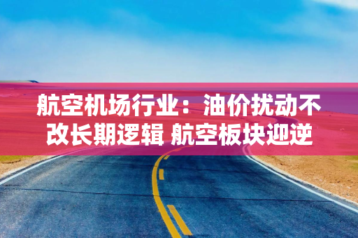 航空机场行业：油价扰动不改长期逻辑 航空板块迎逆向布局窗口