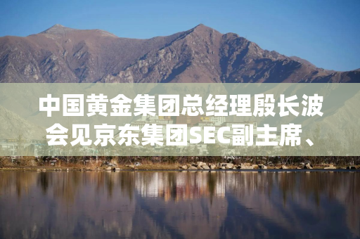 中国黄金集团总经理殷长波会见京东集团SEC副主席、京东集团CEO许冉一行