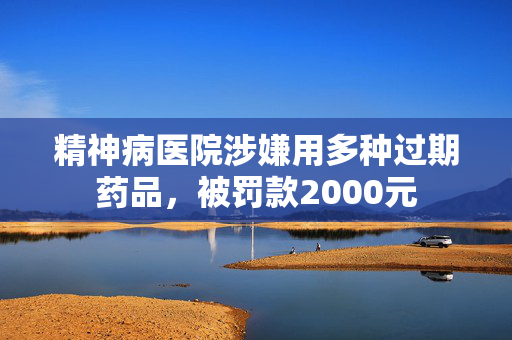 精神病医院涉嫌用多种过期药品，被罚款2000元
