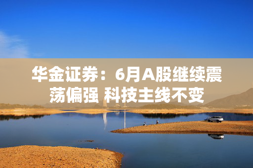 华金证券：6月A股继续震荡偏强 科技主线不变