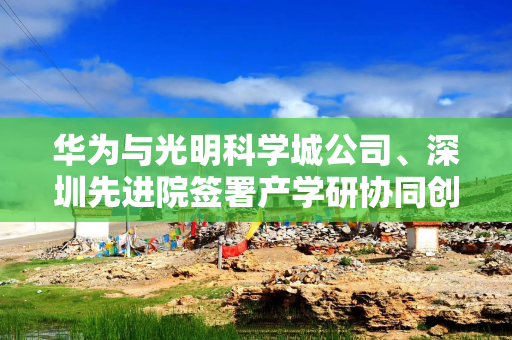 华为与光明科学城公司、深圳先进院签署产学研协同创新合作备忘录